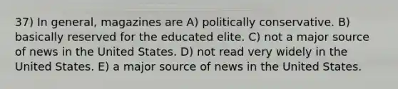 37) In general, magazines are A) politically conservative. B) basically reserved for the educated elite. C) not a major source of news in the United States. D) not read very widely in the United States. E) a major source of news in the United States.