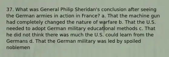 37. What was General Philip Sheridan's conclusion after seeing the German armies in action in France? a. That the machine gun had completely changed the nature of warfare b. That the U.S. needed to adopt German military educational methods c. That he did not think there was much the U.S. could learn from the Germans d. That the German military was led by spoiled noblemen