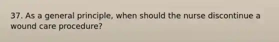 37. As a general principle, when should the nurse discontinue a wound care procedure?