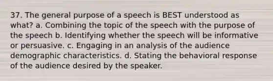 37. The general purpose of a speech is BEST understood as what? a. Combining the topic of the speech with the purpose of the speech b. Identifying whether the speech will be informative or persuasive. c. Engaging in an analysis of the audience demographic characteristics. d. Stating the behavioral response of the audience desired by the speaker.