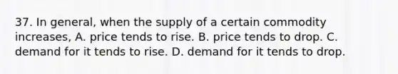 37. In general, when the supply of a certain commodity increases, A. price tends to rise. B. price tends to drop. C. demand for it tends to rise. D. demand for it tends to drop.