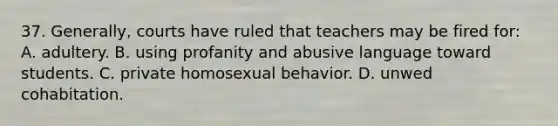 37. Generally, courts have ruled that teachers may be fired for: A. adultery. B. using profanity and abusive language toward students. C. private homosexual behavior. D. unwed cohabitation.