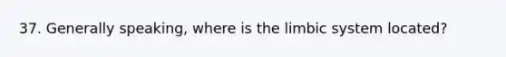 37. Generally speaking, where is the limbic system located?