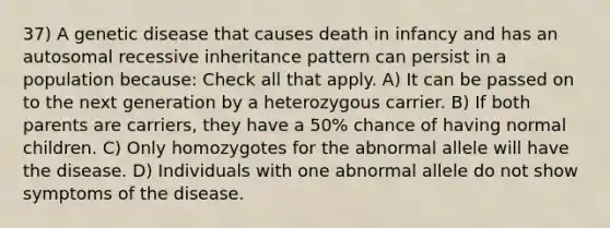 37) A genetic disease that causes death in infancy and has an autosomal recessive inheritance pattern can persist in a population because: Check all that apply. A) It can be passed on to the next generation by a heterozygous carrier. B) If both parents are carriers, they have a 50% chance of having normal children. C) Only homozygotes for the abnormal allele will have the disease. D) Individuals with one abnormal allele do not show symptoms of the disease.