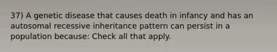 37) A genetic disease that causes death in infancy and has an autosomal recessive inheritance pattern can persist in a population because: Check all that apply.