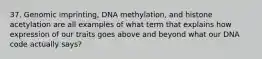 37. Genomic imprinting, DNA methylation, and histone acetylation are all examples of what term that explains how expression of our traits goes above and beyond what our DNA code actually says?