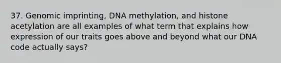 37. Genomic imprinting, DNA methylation, and histone acetylation are all examples of what term that explains how expression of our traits goes above and beyond what our DNA code actually says?