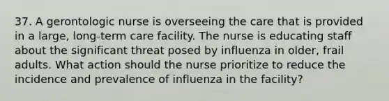 37. A gerontologic nurse is overseeing the care that is provided in a large, long-term care facility. The nurse is educating staff about the significant threat posed by influenza in older, frail adults. What action should the nurse prioritize to reduce the incidence and prevalence of influenza in the facility?