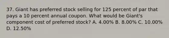 37. Giant has preferred stock selling for 125 percent of par that pays a 10 percent annual coupon. What would be Giant's component cost of preferred stock? A. 4.00% B. 8.00% C. 10.00% D. 12.50%