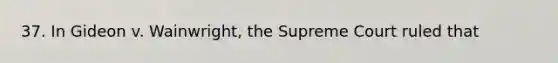 37. In Gideon v. Wainwright, the Supreme Court ruled that