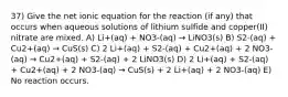 37) Give the net ionic equation for the reaction (if any) that occurs when aqueous solutions of lithium sulfide and copper(II) nitrate are mixed. A) Li+(aq) + NO3-(aq) → LiNO3(s) B) S2-(aq) + Cu2+(aq) → CuS(s) C) 2 Li+(aq) + S2-(aq) + Cu2+(aq) + 2 NO3-(aq) → Cu2+(aq) + S2-(aq) + 2 LiNO3(s) D) 2 Li+(aq) + S2-(aq) + Cu2+(aq) + 2 NO3-(aq) → CuS(s) + 2 Li+(aq) + 2 NO3-(aq) E) No reaction occurs.