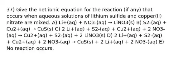 37) Give the net ionic equation for the reaction (if any) that occurs when aqueous solutions of lithium sulfide and copper(II) nitrate are mixed. A) Li+(aq) + NO3-(aq) → LiNO3(s) B) S2-(aq) + Cu2+(aq) → CuS(s) C) 2 Li+(aq) + S2-(aq) + Cu2+(aq) + 2 NO3-(aq) → Cu2+(aq) + S2-(aq) + 2 LiNO3(s) D) 2 Li+(aq) + S2-(aq) + Cu2+(aq) + 2 NO3-(aq) → CuS(s) + 2 Li+(aq) + 2 NO3-(aq) E) No reaction occurs.