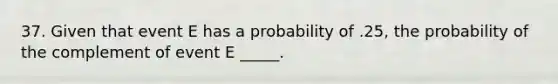 37. Given that event E has a probability of .25, the probability of the complement of event E _____.