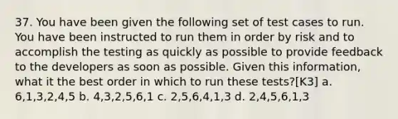 37. You have been given the following set of test cases to run. You have been instructed to run them in order by risk and to accomplish the testing as quickly as possible to provide feedback to the developers as soon as possible. Given this information, what it the best order in which to run these tests?[K3] a. 6,1,3,2,4,5 b. 4,3,2,5,6,1 c. 2,5,6,4,1,3 d. 2,4,5,6,1,3