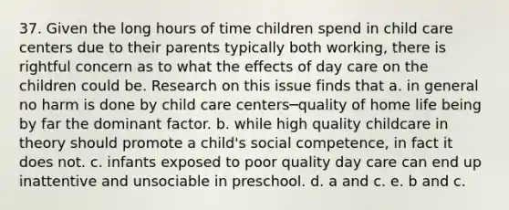 37. Given the long hours of time children spend in child care centers due to their parents typically both working, there is rightful concern as to what the effects of day care on the children could be. Research on this issue finds that a. in general no harm is done by child care centers─quality of home life being by far the dominant factor. b. while high quality childcare in theory should promote a child's social competence, in fact it does not. c. infants exposed to poor quality day care can end up inattentive and unsociable in preschool. d. a and c. e. b and c.