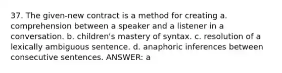 37. The given-new contract is a method for creating a. comprehension between a speaker and a listener in a conversation. b. children's mastery of syntax. c. resolution of a lexically ambiguous sentence. d. anaphoric inferences between consecutive sentences. ANSWER: a