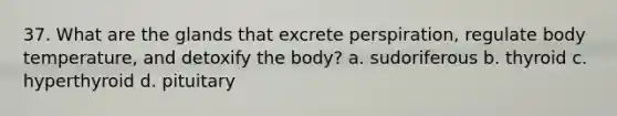 37. What are the glands that excrete perspiration, regulate body temperature, and detoxify the body? a. sudoriferous b. thyroid c. hyperthyroid d. pituitary