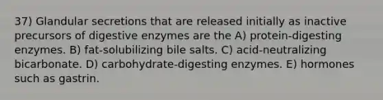 37) Glandular secretions that are released initially as inactive precursors of <a href='https://www.questionai.com/knowledge/kK14poSlmL-digestive-enzymes' class='anchor-knowledge'>digestive enzymes</a> are the A) protein-digesting enzymes. B) fat-solubilizing bile salts. C) acid-neutralizing bicarbonate. D) carbohydrate-digesting enzymes. E) hormones such as gastrin.