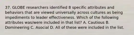 37. GLOBE researchers identified 8 specific attributes and behaviors that are viewed universally across cultures as being impediments to leader effectiveness. Which of the following attributes was/were included in that list? A. Cautious B. Domineering C. Asocial D. All of these were included in the list.