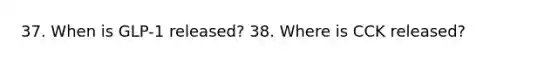 37. When is GLP-1 released? 38. Where is CCK released?