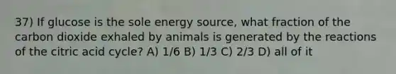 37) If glucose is the sole energy source, what fraction of the carbon dioxide exhaled by animals is generated by the reactions of the citric acid cycle? A) 1/6 B) 1/3 C) 2/3 D) all of it