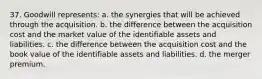 37. Goodwill represents: a. the synergies that will be achieved through the acquisition. b. the difference between the acquisition cost and the market value of the identifiable assets and liabilities. c. the difference between the acquisition cost and the book value of the identifiable assets and liabilities. d. the merger premium.