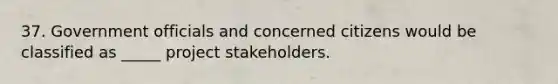 37. Government officials and concerned citizens would be classified as _____ project stakeholders.