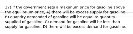 37) If the government sets a maximum price for gasoline above the equilibrium price, A) there will be excess supply for gasoline. B) quantity demanded of gasoline will be equal to quantity supplied of gasoline. C) demand for gasoline will be less than supply for gasoline. D) there will be excess demand for gasoline.