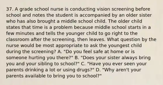 37. A grade school nurse is conducting vision screening before school and notes the student is accompanied by an older sister who has also brought a middle school child. The older child states that time is a problem because middle school starts in a few minutes and tells the younger child to go right to the classroom after the screening, then leaves. What question by the nurse would be most appropriate to ask the youngest child during the screening? A. "Do you feel safe at home or is someone hurting you there?" B. "Does your sister always bring you and your sibling to school?" C. "Have you ever seen your parents drinking a lot or using drugs?" D. "Why aren't your parents available to bring you to school?"