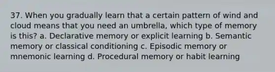 37. When you gradually learn that a certain pattern of wind and cloud means that you need an umbrella, which type of memory is this?​ a. ​Declarative memory or explicit learning b. ​Semantic memory or classical conditioning c. ​Episodic memory or mnemonic learning d. ​Procedural memory or habit learning