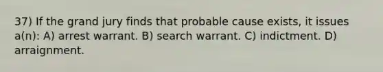 37) If the grand jury finds that probable cause exists, it issues a(n): A) arrest warrant. B) search warrant. C) indictment. D) arraignment.