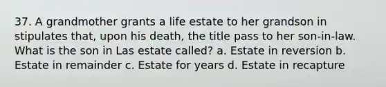 37. A grandmother grants a life estate to her grandson in stipulates that, upon his death, the title pass to her son-in-law. What is the son in Las estate called? a. Estate in reversion b. Estate in remainder c. Estate for years d. Estate in recapture