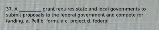 37. A __________ grant requires state and local governments to submit proposals to the federal government and compete for funding. a. Pell b. formula c. project d. federal