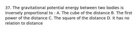 37. The gravitational potential energy between two bodies is inversely proportional to : A. The cube of the distance B. The first power of the distance C. The square of the distance D. It has no relation to distance