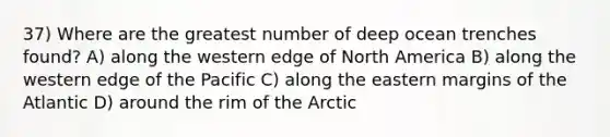 37) Where are the greatest number of deep ocean trenches found? A) along the western edge of North America B) along the western edge of the Pacific C) along the eastern margins of the Atlantic D) around the rim of the Arctic