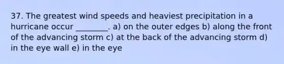 37. The greatest wind speeds and heaviest precipitation in a hurricane occur ________. a) on the outer edges b) along the front of the advancing storm c) at the back of the advancing storm d) in the eye wall e) in the eye