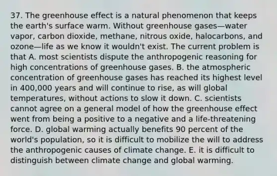 37. The greenhouse effect is a natural phenomenon that keeps the earth's surface warm. Without greenhouse gases—water vapor, carbon dioxide, methane, nitrous oxide, halocarbons, and ozone—life as we know it wouldn't exist. The current problem is that A. most scientists dispute the anthropogenic reasoning for high concentrations of greenhouse gases. B. the atmospheric concentration of greenhouse gases has reached its highest level in 400,000 years and will continue to rise, as will global temperatures, without actions to slow it down. C. scientists cannot agree on a general model of how the greenhouse effect went from being a positive to a negative and a life-threatening force. D. global warming actually benefits 90 percent of the world's population, so it is difficult to mobilize the will to address the anthropogenic causes of climate change. E. it is difficult to distinguish between climate change and global warming.