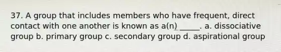 37. A group that includes members who have frequent, direct contact with one another is known as a(n) _____. a. dissociative group b. primary group c. secondary group d. aspirational group