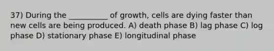 37) During the __________ of growth, cells are dying faster than new cells are being produced. A) death phase B) lag phase C) log phase D) stationary phase E) longitudinal phase