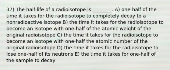 37) The half-life of a radioisotope is ________. A) one-half of the time it takes for the radioisotope to completely decay to a nonradioactive isotope B) the time it takes for the radioisotope to become an isotope with one-half of the atomic weight of the original radioisotope C) the time it takes for the radioisotope to become an isotope with one-half the atomic number of the original radioisotope D) the time it takes for the radioisotope to lose one-half of its neutrons E) the time it takes for one-half of the sample to decay