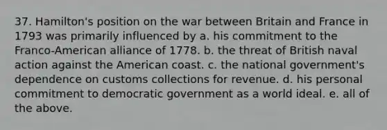 37. Hamilton's position on the war between Britain and France in 1793 was primarily influenced by a. his commitment to the Franco-American alliance of 1778. b. the threat of British naval action against the American coast. c. the national government's dependence on customs collections for revenue. d. his personal commitment to democratic government as a world ideal. e. all of the above.