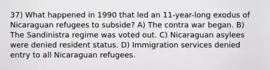 37) What happened in 1990 that led an 11-year-long exodus of Nicaraguan refugees to subside? A) The contra war began. B) The Sandinistra regime was voted out. C) Nicaraguan asylees were denied resident status. D) Immigration services denied entry to all Nicaraguan refugees.