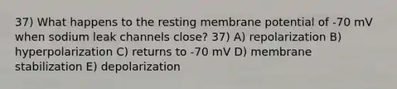 37) What happens to the resting membrane potential of -70 mV when sodium leak channels close? 37) A) repolarization B) hyperpolarization C) returns to -70 mV D) membrane stabilization E) depolarization