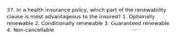 37. In a health insurance policy, which part of the renewability clause is most advantageous to the insured? 1. Optionally renewable 2. Conditionally renewable 3. Guaranteed renewable 4. Non-cancellable