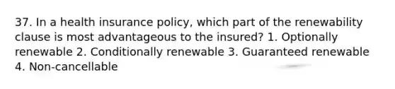 37. In a health insurance policy, which part of the renewability clause is most advantageous to the insured? 1. Optionally renewable 2. Conditionally renewable 3. Guaranteed renewable 4. Non-cancellable