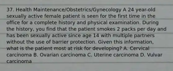 37. Health Maintenance/Obstetrics/Gynecology A 24 year-old sexually active female patient is seen for the first time in the office for a complete history and physical examination. During the history, you find that the patient smokes 2 packs per day and has been sexually active since age 14 with multiple partners without the use of barrier protection. Given this information, what is the patient most at risk for developing? A. Cervical carcinoma B. Ovarian carcinoma C. Uterine carcinoma D. Vulvar carcinoma