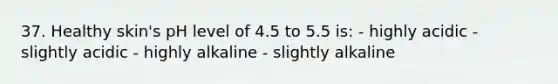 37. Healthy skin's pH level of 4.5 to 5.5 is: - highly acidic - slightly acidic - highly alkaline - slightly alkaline