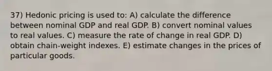 37) Hedonic pricing is used to: A) calculate the difference between nominal GDP and real GDP. B) convert nominal values to real values. C) measure the rate of change in real GDP. D) obtain chain-weight indexes. E) estimate changes in the prices of particular goods.