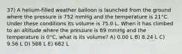 37) A helium-filled weather balloon is launched from the ground where the pressure is 752 mmHg and the temperature is 21°C. Under these conditions its volume is 75.0 L. When it has climbed to an altitude where the pressure is 89 mmHg and the temperature is 0°C, what is its volume? A) 0.00 L B) 8.24 L C) 9.56 L D) 588 L E) 682 L