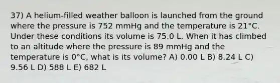 37) A helium-filled weather balloon is launched from the ground where the pressure is 752 mmHg and the temperature is 21°C. Under these conditions its volume is 75.0 L. When it has climbed to an altitude where the pressure is 89 mmHg and the temperature is 0°C, what is its volume? A) 0.00 L B) 8.24 L C) 9.56 L D) 588 L E) 682 L